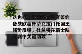 ayx-关于这也行？犹他爵士官宣签约备战欧超杯萨克拉门托国王强势反弹，杜兰特在瑞士队比赛中关键助攻的信息